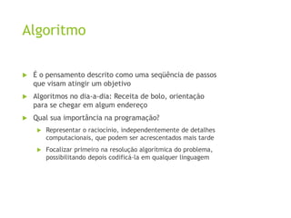 Algoritmo
 É o pensamento descrito como uma seqüência de passos
que visam atingir um objetivo
 Algoritmos no dia-a-dia: Receita de bolo, orientação
para se chegar em algum endereço
 Qual sua importância na programação?
 Representar o raciocínio, independentemente de detalhes
computacionais, que podem ser acrescentados mais tarde
 Focalizar primeiro na resolução algorítmica do problema,
possibilitando depois codificá-la em qualquer linguagem
 