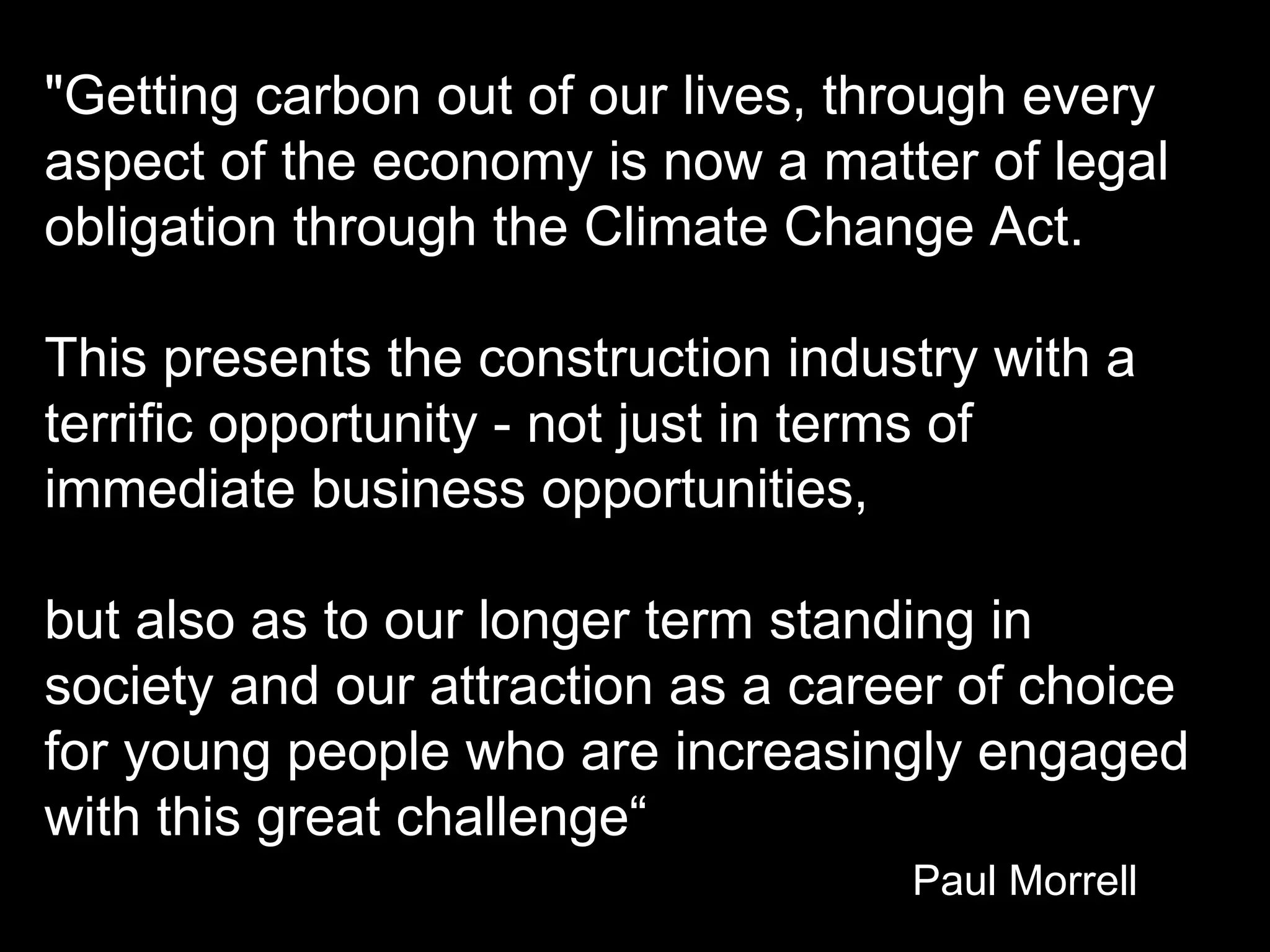 &quot;Getting carbon out of our lives, through every aspect of the economy is now a matter of legal obligation through the Climate Change Act.  This presents the construction industry with a terrific opportunity - not just in terms of immediate business opportunities,  but also as to our longer term standing in society and our attraction as a career of choice for young people who are increasingly engaged with this great challenge“ Paul Morrell 
