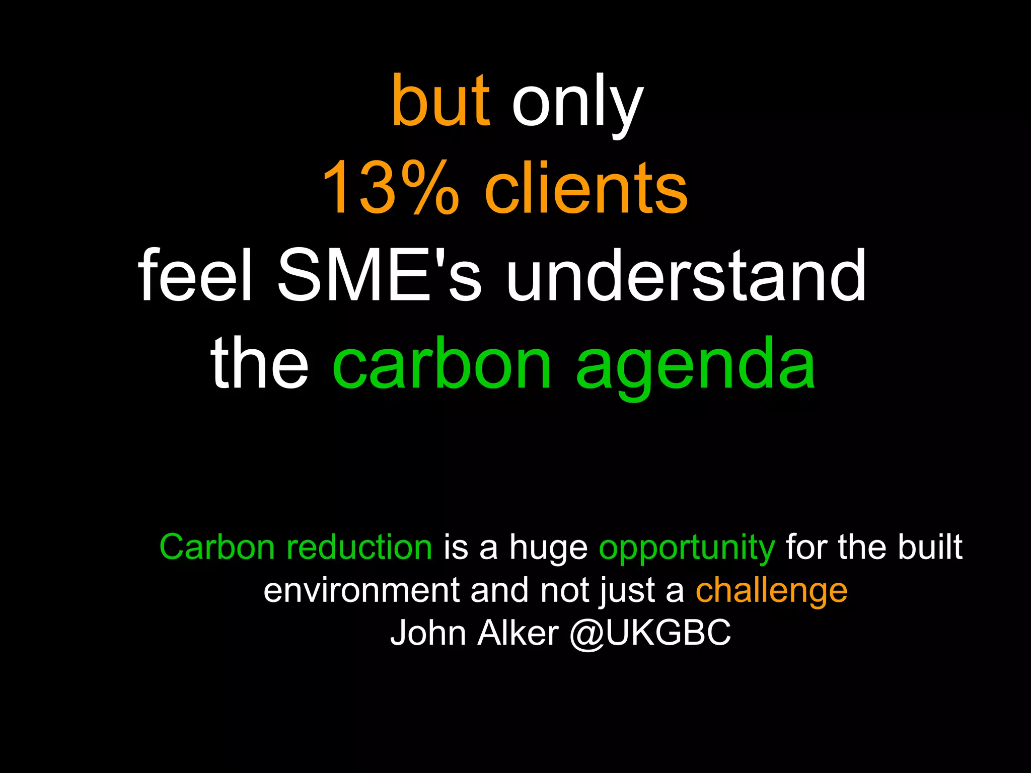 only  but   only   13% clients   feel SME's understand   the   carbon agenda Carbon reduction   is a huge   opportunity   for the built   environment and not just a   challenge   John Alker @UKGBC 
