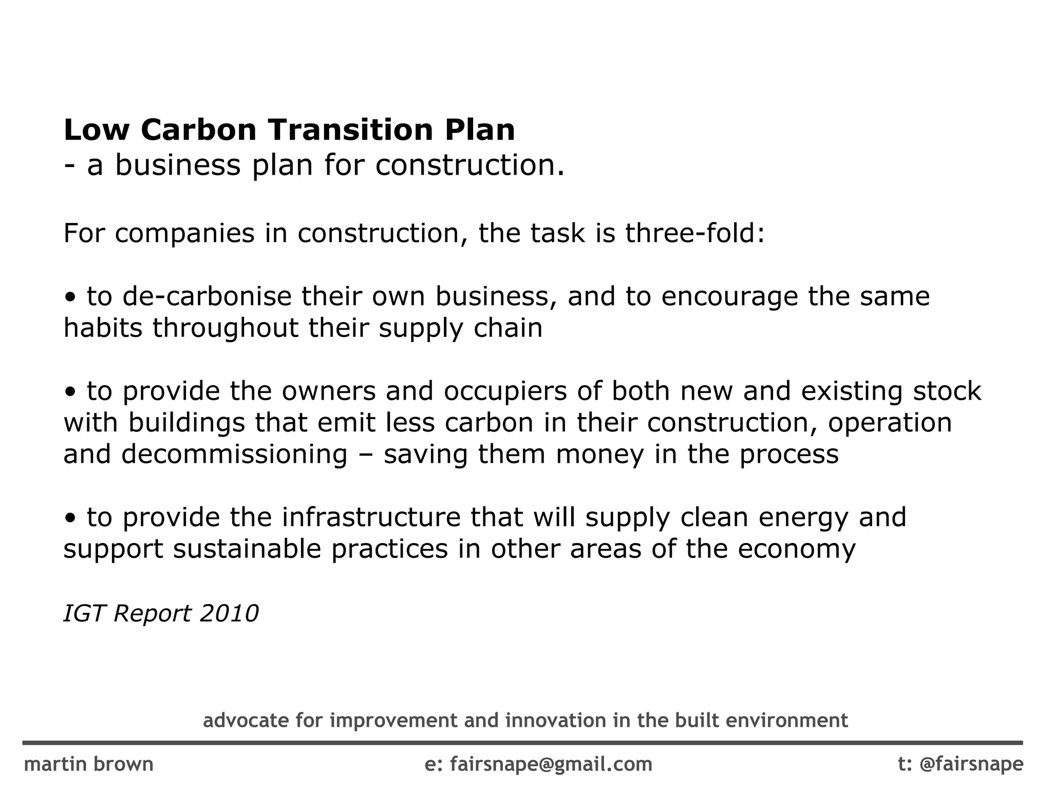 Low Carbon Transition Plan   - a business plan for construction. For companies in construction, the task is three-fold: to de-carbonise their own business, and to encourage the same habits throughout their supply chain to provide the owners and occupiers of both new and existing stock with buildings that emit less carbon in their construction, operation and decommissioning – saving them money in the process to provide the infrastructure that will supply clean energy and support sustainable practices in other areas of the economy IGT Report 2010 