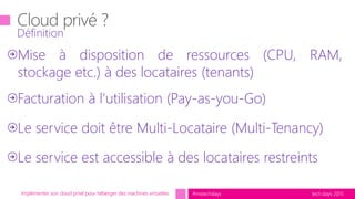 tech.days 2015#mstechdaysImplémenter son cloud privé pour héberger des machines virtuelles
Mise à disposition de ressources (CPU, RAM,
stockage etc.) à des locataires (tenants)
Facturation à l’utilisation (Pay-as-you-Go)
Le service doit être Multi-Locataire (Multi-Tenancy)
Le service est accessible à des locataires restreints
Définition
 