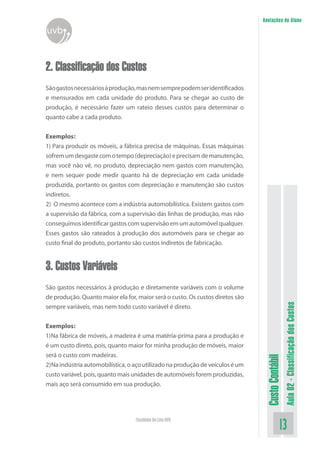 Anotações do Aluno
uvb


2. Classificação dos Custos
São gastos necessários à produção, mas nem sempre podem ser identificados
e mensurados em cada unidade do produto. Para se chegar ao custo de
produção, é necessário fazer um rateio desses custos para determinar o
quanto cabe a cada produto.


Exemplos:
1) Para produzir os móveis, a fábrica precisa de máquinas. Essas máquinas
sofrem um desgaste com o tempo (depreciação) e precisam de manutenção,
mas você não vê, no produto, depreciação nem gastos com manutenção,
e nem sequer pode medir quanto há de depreciação em cada unidade
produzida, portanto os gastos com depreciação e manutenção são custos
indiretos.
2) O mesmo acontece com a indústria automobilística. Existem gastos com
a supervisão da fábrica, com a supervisão das linhas de produção, mas não
conseguimos identificar gastos com supervisão em um automóvel qualquer.
Esses gastos são rateados à produção dos automóveis para se chegar ao
custo final do produto, portanto são custos indiretos de fabricação.


3. Custos Variáveis
São gastos necessários à produção e diretamente variáveis com o volume
de produção. Quanto maior ela for, maior será o custo. Os custos diretos são
                                                                                                 Aula 02 - Classificação dos Custos
sempre variáveis, mas nem todo custo variável é direto.


Exemplos:
1)Na fábrica de móveis, a madeira é uma matéria-prima para a produção e
é um custo direto, pois, quanto maior for minha produção de móveis, maior
será o custo com madeiras.
                                                                                Custo Contábil




2)Na indústria automobilística, o aço utilizado na produção de veículos é um
custo variável, pois, quanto mais unidades de automóveis forem produzidas,
mais aço será consumido em sua produção.




                                  Faculdade On-Line UVB
                                                                                           13
 