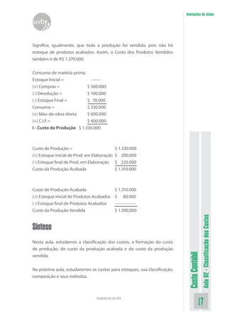 Anotações do Aluno
uvb


Significa, igualmente, que toda a produção foi vendida, pois não há
estoque de produtos acabados. Assim, o Custo dos Produtos Vendidos
também é de R$ 1.370.000.


Consumo de matéria-prima:
Estoque Inicial =            ------
(+) Compras =              $ 500.000
(-) Devolução =            $ 100.000
(-) Estoque Final =        $ 70.000
Consumo =                  $ 330.000
(+) Mão-de-obra direta     $ 600.000
(+) C.I.F.=                $ 400.000
I - Custo de Produção $ 1.330.000



Custo de Produção =                             $ 1.330.000
(+) Estoque inicial de Prod. em Elaboração      $ 200.000
(-) Estoque final de Prod. em Elaboração        $ 220.000
Custo da Produção Acabada                       $ 1.310.000



Custo de Produção Acabada                       $ 1.310.000
(+) Estoque inicial de Produtos Acabados        $ 80.000
(-) Estoque final de Produtos Acabados          --------------
Custo da Produção Vendida                       $ 1.390.000
                                                                                             Aula 02 - Classificação dos Custos


Síntese
Nesta aula, estudamos a classificação dos custos, a formação do custo
de produção, do custo da produção acabada e do custo da produção
                                                                            Custo Contábil




vendida.


Na próxima aula, estudaremos os custos para estoques, sua classificação,
composição e seus métodos.



                                 Faculdade On-Line UVB
                                                                                       17
 