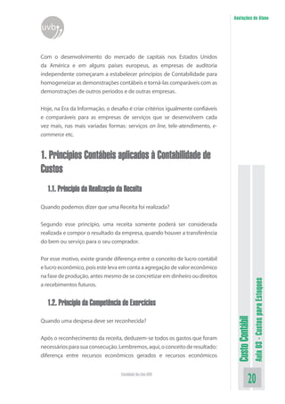 Anotações do Aluno
uvb


Com o desenvolvimento do mercado de capitais nos Estados Unidos
da América e em alguns países europeus, as empresas de auditoria
independente começaram a estabelecer princípios de Contabilidade para
homogeneizar as demonstrações contábeis e torná-las comparáveis com as
demonstrações de outros períodos e de outras empresas.


Hoje, na Era da Informação, o desafio é criar critérios igualmente confiáveis
e comparáveis para as empresas de serviços que se desenvolvem cada
vez mais, nas mais variadas formas: serviços on line, tele-atendimento, e-
commerce etc.


1. Princípios Contábeis aplicados à Contabilidade de
Custos
  1.1. Princípio da Realização da Receita

Quando podemos dizer que uma Receita foi realizada?


Segundo esse princípio, uma receita somente poderá ser considerada
realizada e compor o resultado da empresa, quando houver a transferência
do bem ou serviço para o seu comprador.


Por esse motivo, existe grande diferença entre o conceito de lucro contábil
e lucro econômico, pois este leva em conta a agregação de valor econômico
na fase de produção, antes mesmo de se concretizar em dinheiro ou direitos
                                                                                                  Aula 03 - Custos para Estoques

a recebimentos futuros.


  1.2. Princípio da Competência de Exercícios
                                                                                 Custo Contábil




Quando uma despesa deve ser reconhecida?


Após o reconhecimento da receita, deduzem-se todos os gastos que foram
necessários para sua consecução. Lembremos, aqui, o conceito de resultado:
diferença entre recursos econômicos gerados e recursos econômicos


                                   Faculdade On-Line UVB
                                                                                            20
 