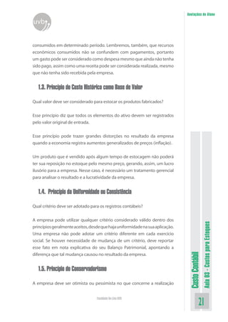Anotações do Aluno
uvb


consumidos em determinado período. Lembremos, também, que recursos
econômicos consumidos não se confundem com pagamentos, portanto
um gasto pode ser considerado como despesa mesmo que ainda não tenha
sido pago, assim como uma receita pode ser considerada realizada, mesmo
que não tenha sido recebida pela empresa.


  1.3. Princípio do Custo Histórico como Base de Valor

Qual valor deve ser considerado para estocar os produtos fabricados?


Esse princípio diz que todos os elementos do ativo devem ser registrados
pelo valor original de entrada.

Esse princípio pode trazer grandes distorções no resultado da empresa
quando a economia registra aumentos generalizados de preços (inflação).


Um produto que é vendido após algum tempo de estocagem não poderá
ter sua reposição no estoque pelo mesmo preço, gerando, assim, um lucro
ilusório para a empresa. Nesse caso, é necessário um tratamento gerencial
para analisar o resultado e a lucratividade da empresa.


  1.4. Princípio da Uniformidade ou Consistência

Qual critério deve ser adotado para os registros contábeis?


A empresa pode utilizar qualquer critério considerado válido dentro dos
                                                                                                 Aula 03 - Custos para Estoques

princípios geralmente aceitos, desde que haja uniformidade na sua aplicação.
Uma empresa não pode adotar um critério diferente em cada exercício
social. Se houver necessidade de mudança de um critério, deve reportar
esse fato em nota explicativa do seu Balanço Patrimonial, apontando a
                                                                                Custo Contábil




diferença que tal mudança causou no resultado da empresa.


  1.5. Princípio do Conservadorismo

A empresa deve ser otimista ou pessimista no que concerne a realização


                                  Faculdade On-Line UVB
                                                                                           21
 