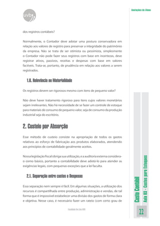Anotações do Aluno
uvb


dos registros contábeis?


Normalmente, o Contador deve adotar uma postura conservadora em
relação aos valores de registro para preservar a integridade do patrimônio
da empresa. Não se trata de ser otimista ou pessimista, simplesmente
o Contador não pode fazer seus registros com base em incertezas, deve
registrar ativos, passivos, receitas e despesas com base em valores
factíveis. Trata-se, portanto, de prudência em relação aos valores a serem
registrados.


   1.6. Relevância ou Materialidade

Os registros devem ser rigorosos mesmo com itens de pequeno valor?


Não deve haver tratamento rigoroso para itens cujos valores monetários
sejam irrelevantes. Não há necessidade de se fazer um controle de estoque
para materiais de consumo de pequeno valor, seja de consumo da produção
industrial seja do escritório.


2. Custeio por Absorção
Esse método de custeio consiste na apropriação de todos os gastos
relativos ao esforço de fabricação aos produtos elaborados, atendendo
aos princípios de contabilidade geralmente aceitos.

Nossa legislação fiscal obriga sua utilização, e a auditoria externa considera-
                                                                                                    Aula 03 - Custos para Estoques


o como básico, portanto a contabilidade deve adotá-lo para atender as
exigências legais, com pequenas exceções que a lei faculta.


   2.1. Separação entre custos e Despesas
                                                                                   Custo Contábil




Essa separação nem sempre é fácil. Em algumas situações, a utilização dos
recursos é compartilhada entre produção, administração e vendas, de tal
forma que é impossível estabelecer uma divisão dos gastos de forma clara
e objetiva. Nesse caso, é necessário fazer um rateio (com certo grau de

                                   Faculdade On-Line UVB
                                                                                              22
 