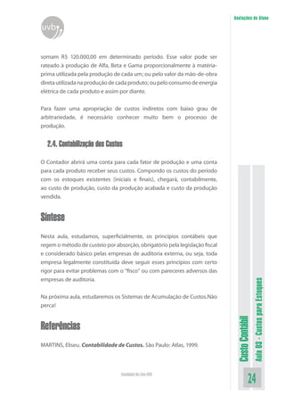 Anotações do Aluno
uvb


somam R$ 120.000,00 em determinado período. Esse valor pode ser
rateado à produção de Alfa, Beta e Gama proporcionalmente à matéria-
prima utilizada pela produção de cada um; ou pelo valor da mão-de-obra
direta utilizada na produção de cada produto; ou pelo consumo de energia
elétrica de cada produto e assim por diante.


Para fazer uma apropriação de custos indiretos com baixo grau de
arbitrariedade, é necessário conhecer muito bem o processo de
produção.


  2.4. Contabilização dos Custos
O Contador abrirá uma conta para cada fator de produção e uma conta
para cada produto receber seus custos. Compondo os custos do período
com os estoques existentes (iniciais e finais), chegará, contabilmente,
ao custo de produção, custo da produção acabada e custo da produção
vendida.


Síntese
Nesta aula, estudamos, superficialmente, os princípios contábeis que
regem o método de custeio por absorção, obrigatório pela legislação fiscal
e considerado básico pelas empresas de auditoria externa, ou seja, toda
empresa legalmente constituída deve seguir esses princípios com certo
rigor para evitar problemas com o “fisco” ou com pareceres adversos das
empresas de auditoria.
                                                                                               Aula 03 - Custos para Estoques



Na próxima aula, estudaremos os Sistemas de Acumulação de Custos.Não
perca!
                                                                              Custo Contábil




Referências
MARTINS, Eliseu. Contabilidade de Custos. São Paulo: Atlas, 1999.




                                 Faculdade On-Line UVB
                                                                                         24
 