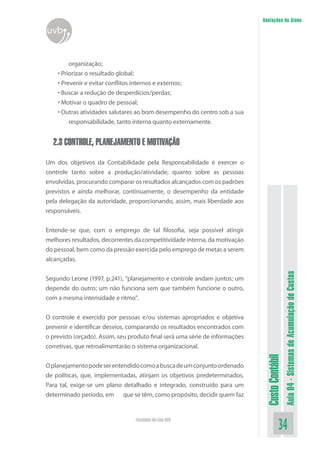 Anotações do Aluno
uvb


         organização;
    • Priorizar o resultado global;
    • Prevenir e evitar conflitos internos e externos;
    • Buscar a redução de desperdícios/perdas;
    • Motivar o quadro de pessoal;
    • Outras atividades salutares ao bom desempenho do centro sob a sua
         responsabilidade, tanto interna quanto externamente.


  2.3 CONTROLE, PLANEJAMENTO E MOTIVAÇÃO

Um dos objetivos da Contabilidade pela Responsabilidade é exercer o
controle tanto sobre a produção/atividade, quanto sobre as pessoas
envolvidas, procurando comparar os resultados alcançados com os padrões
previstos e ainda melhorar, continuamente, o desempenho da entidade
pela delegação da autoridade, proporcionando, assim, mais liberdade aos
responsáveis.


Entende-se que, com o emprego de tal filosofia, seja possível atingir
melhores resultados, decorrentes da competitividade interna, da motivação
do pessoal, bem como da pressão exercida pelo emprego de metas a serem
alcançadas.




                                                                                                Aula 04 - Sistemas de Acumulação de Custos
Segundo Leone (1997, p.241), “planejamento e controle andam juntos; um
depende do outro; um não funciona sem que também funcione o outro,
com a mesma intensidade e ritmo”.


O controle é exercido por pessoas e/ou sistemas apropriados e objetiva
prevenir e identificar desvios, comparando os resultados encontrados com
o previsto (orçado). Assim, seu produto final será uma série de informações
corretivas, que retroalimentarão o sistema organizacional.
                                                                               Custo Contábil




O planejamento pode ser entendido como a busca de um conjunto ordenado
de políticas, que, implementadas, atinjam os objetivos predeterminados.
Para tal, exige-se um plano detalhado e integrado, construído para um
determinado período, em que se têm, como propósito, decidir quem faz


                                  Faculdade On-Line UVB
                                                                                          34
 