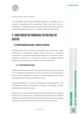 Anotações do Aluno
uvb


o que, para que, como e quando.


A Contabilidade pela Responsabilidade proporciona subsídios para o
controle e planejamento da organização, tendo, entre suas bases de
sustentação, o compromisso assumido pela alta administração, o interesse
e desempenho do responsável e a motivação do quadro de pessoal.


3. CONSTRUÇÃO DO PROGRAMA DO SISTEMA DE
CUSTOS
  3.1 DEPARTAMENTALIZAÇÃO E CENTRO DE CUSTOS

O objetivo desta fase é construir um programa para o sistema de custos,
observando a metodologia proposta. Porém, para isso, é necessário
compreender o conceito de departamentalização e de centro de custos,
verificando a estrutura e o sistema de controle da entidade, podendo
utilizar-se um questionário de avaliação ou de um visita in loco.

     3.1.1 DEPARTAMENTALIZAÇÃO

A departamentalização é a divisão da empresa em áreas distintas, de acordo


                                                                                               Aula 04 - Sistemas de Acumulação de Custos
com as atividades desenvolvidas em cada uma dessas áreas. Dependendo
da nomenclatura utilizada nas empresas, essas áreas poderão ser chamadas
de departamentos, setores, centros, ilhas, outras.


Departamentalização é a divisão da empresa em departamentos, com
a finalidade de melhor compreender a estrutura da entidade e, assim,
racionalizar a alocação dos custos.


Departamento é uma unidade operacional representada por um conjunto
                                                                              Custo Contábil




de homens e/ou máquinas de características semelhantes, desenvolvendo
atividades homogêneas dentro da mesma área, sendo esse conceito aplicado
a qualquer espécie de empresa (industrial, comercial, serviços etc).




                                  Faculdade On-Line UVB
                                                                                         35
 