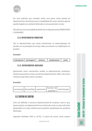 Anotações do Aluno
uvb


Em uma indústria, por exemplo, existe uma gama muito grande de
departamentos. Entretanto, para a contabilidade de custos, interessa apenas
aqueles ligados aos produtos fabricados e aos que prestam serviço.


Desta forma, há a necessidade de dividi-los em departamentos PRODUTIVOS
E AUXILIARES.

     3.1.2 DEPARTAMENTOS PRODUTIVOS

São os departamentos que atuam diretamente na industrialização do
produto ou na prestação do serviço. Neles, promovem-se modificações no
produto.


Exemplo:

 estamparia     montagem         pintura                  acabamento   corte

     3.1.3. DEPARTAMENTOS AUXILIARES

Apresentam como característica auxiliar os departamentos produtivos.
Existem para prestar serviços aos demais departamentos. Neles, não ocorre
nenhuma ação direta sobre o produto.



                                                                                                 Aula 04 - Sistemas de Acumulação de Custos
Exemplo:

                                                  Controle de
manutenção almoxarifado suprimentos                           administração
                                                   qualidade


  3.2 CENTRO DE CUSTOS

Uma vez definida a estrutura departamental da empresa, nota-se que,
                                                                                Custo Contábil




quase sempre, um departamento é um centro de custos, ou seja, nele serão
apropriados os custos indiretos para posterior apropriação aos produtos
fabricados.


Segundo Yoshitake (1997, p. 43-45), “o centro de custos, como sistema

                                  Faculdade On-Line UVB
                                                                                           36
 