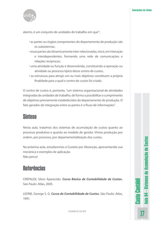 Anotações do Aluno
uvb


aberto, é um conjunto de unidades de trabalho em que”:


    • as partes ou órgãos componentes do departamento de produção são
         os subsistemas;
    • essas partes são dinamicamente inter-relacionadas, isto é, em interação
         e interdependentes, formando uma rede de comunicações e
         relações recíprocas;
    • uma atividade ou função é desenvolvida, constituindo a operação ou
         atividade ou processo típico desse centro de custos;
    • as estruturas para atingir um ou mais objetivos constituem a própria
         finalidade para a qual o centro de custos foi criado.


O centro de custos é, portanto, “um sistema organizacional de atividades
integradas de unidades de trabalho, de forma a possibilitar o cumprimento
de objetivos previamente estabelecidos do departamento de produção. O
fato gerador de integração entre as partes é o fluxo de informações”.


Síntese
Nesta aula, tratamos dos sistemas de acumulação de custos quanto ao
processo produtivo e quanto ao modelo de gestão. Vimos produção por
ordem, por processo, por departamentalização dos custos.


Na próxima aula, estudaremos o Custeio por Absorção, apresentando sua                             Aula 04 - Sistemas de Acumulação de Custos
mecânica e exemplos de aplicação.
Não perca!


Referências
CREPALDI, Silvio Aparecido. Curso Básico de Contabilidade de Custos.
                                                                                 Custo Contábil




São Paulo: Atlas, 2005.


LEONE, George S. G. Curso de Contabilidade de Custos. São Paulo: Atlas,
1997.


                                  Faculdade On-Line UVB
                                                                                            37
 