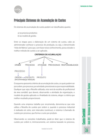 Anotações do Aluno
uvb


Principais Sistemas de Acumulação de Custos
Os sistemas de acumulação de custos podem ser classificados quanto:


    a) ao processo produtivo;
    b) ao modelo de gestão.


Entre as etapas para a elaboração de um sistema de custos, cabe ao
administrador conhecer o processo de produção, ou seja, o denominado
“chão de fábrica”, para que, com base nesse conhecimento, possa estudar o
melhor método de custeio a ser aplicado.




O esquema apresenta critérios de acumulação de custos, os quais podem ser


                                                                                                  Aula 04 - Sistemas de Acumulação de Custos
por ordem, por processo, por atividade, previsionais ou por responsabilidade.
Qualquer que seja a filosofia utilizada, esta será da escolha do profissional
da área contábil, que deverá, observando a atividade da organização, o
modelo de gestão aplicado e a finalidade do sistema, eleger o critério que
melhor resultado proporcionará.


Quando uma empresa trabalha por encomenda, denomina-se que esta
utiliza a filosofia do custeio por ordem e, quando o processo industrial
                                                                                 Custo Contábil




é realizado em série, sem intervalos (contínuo), o sistema é chamado de
custeio por processo, que forma o custo por produto.


Observando os conceitos trabalhados, pode-se dizer que o sistema de
custeio por ordem é, intrinsecamente, um sistema baseado no processo,


                                   Faculdade On-Line UVB
                                                                                            26
 