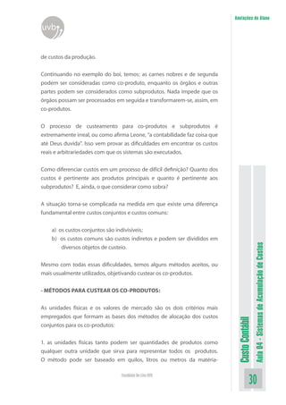Anotações do Aluno
uvb


de custos da produção.


Continuando no exemplo do boi, temos: as carnes nobres e de segunda
podem ser consideradas como co-produto, enquanto os órgãos e outras
partes podem ser considerados como subprodutos. Nada impede que os
órgãos possam ser processados em seguida e transformarem-se, assim, em
co-produtos.


O processo de custeamento para co-produtos e subprodutos é
extremamente irreal, ou como afirma Leone, “a contabilidade faz coisa que
até Deus duvida”. Isso vem provar as dificuldades em encontrar os custos
reais e arbitrariedades com que os sistemas são executados.

Como diferenciar custos em um processo de difícil definição? Quanto dos
custos é pertinente aos produtos principais e quanto é pertinente aos
subprodutos? E, ainda, o que considerar como sobra?


A situação torna-se complicada na medida em que existe uma diferença
fundamental entre custos conjuntos e custos comuns:


    a) os custos conjuntos são indivisíveis;
    b) os custos comuns são custos indiretos e podem ser divididos em


                                                                                              Aula 04 - Sistemas de Acumulação de Custos
        diversos objetos de custeio.


Mesmo com todas essas dificuldades, temos alguns métodos aceitos, ou
mais usualmente utilizados, objetivando custear os co-produtos.


- MÉTODOS PARA CUSTEAR OS CO-PRODUTOS:


As unidades físicas e os valores de mercado são os dois critérios mais
empregados que formam as bases dos métodos de alocação dos custos
                                                                             Custo Contábil




conjuntos para os co-produtos:


1. as unidades físicas tanto podem ser quantidades de produtos como
qualquer outra unidade que sirva para representar todos os produtos.
O método pode ser baseado em quilos, litros ou metros da matéria-

                                 Faculdade On-Line UVB
                                                                                        30
 