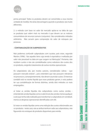 Anotações do Aluno
uvb


prima principal. Todos os produtos devem ser convertidos a essa mesma
unidade de medida. Há várias desvantagens quando os produtos são muito
diferentes.


2. o método com base no valor de mercado apóia-se na idéia de que
os produtos que valem mais no mercado é que devem ser os maiores
consumidores de recursos comuns (conjuntos). São considerados métodos
arbitrários. Não servem para composição do valor de estoques por
processo.


- CONTABILIZAÇÃO DE SUBPRODUTOS

Não podemos confundir subprodutos com sucatas, pois estas, segundo
Martins (1996), “são aqueles itens cuja venda é esporádica e realizada por
valor não previsível na data em que surgem na fabricação”. Portanto, não
recebem custos e não são contabilizadas como redutoras dos custos dos
co-produtos, exigindo tratamentos de outras receitas operacionais.


Os subprodutos são, por muitos autores, considerados sobras - que
possuem mercado estável -, pois entendem que não possuem relevância
no processo e, conseqüentemente, não devem acumular custos. O interesse
contábil está na receita líquida que esses produtos geram, e esta poderá


                                                                                               Aula 04 - Sistemas de Acumulação de Custos
ter sua contabilização de formas distintas, sendo dois métodos os mais
empregados:


a) tratar as vendas líquidas dos subprodutos como outras vendas -
entendendo vendas líquidas como o valor bruto das vendas menos qualquer
custo que tenha sido realizado para transformar o subproduto em vendável,
menos as despesas operacionais identificadas com ele.


b) tratar as vendas líquidas como uma redução dos custos relacionados aos
                                                                              Custo Contábil




co-produtos - neste caso, não se atribui nenhum valor aos subprodutos, não
figurando nos estoques de produtos disponíveis para venda.




                                 Faculdade On-Line UVB
                                                                                         31
 
