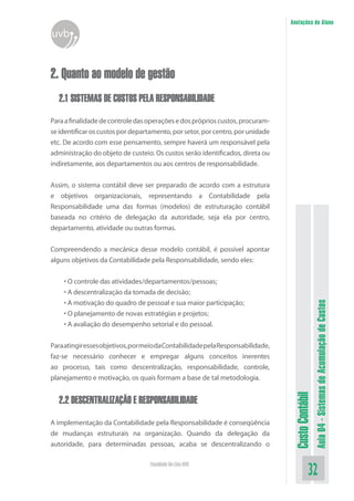 Anotações do Aluno
uvb


2. Quanto ao modelo de gestão
   2.1 SISTEMAS DE CUSTOS PELA RESPONSABILIDADE

Para a finalidade de controle das operações e dos próprios custos, procuram-
se identificar os custos por departamento, por setor, por centro, por unidade
etc. De acordo com esse pensamento, sempre haverá um responsável pela
administração do objeto de custeio. Os custos serão identificados, direta ou
indiretamente, aos departamentos ou aos centros de responsabilidade.


Assim, o sistema contábil deve ser preparado de acordo com a estrutura
e objetivos organizacionais, representando a Contabilidade pela
Responsabilidade uma das formas (modelos) de estruturação contábil
baseada no critério de delegação da autoridade, seja ela por centro,
departamento, atividade ou outras formas.


Compreendendo a mecânica desse modelo contábil, é possível apontar
alguns objetivos da Contabilidade pela Responsabilidade, sendo eles:


    • O controle das atividades/departamentos/pessoas;
    • A descentralização da tomada de decisão;
    • A motivação do quadro de pessoal e sua maior participação;

                                                                                                   Aula 04 - Sistemas de Acumulação de Custos
    • O planejamento de novas estratégias e projetos;
    • A avaliação do desempenho setorial e do pessoal.


Para atingir esses objetivos, por meio da Contabilidade pela Responsabilidade,
faz-se necessário conhecer e empregar alguns conceitos inerentes
ao processo, tais como descentralização, responsabilidade, controle,
planejamento e motivação, os quais formam a base de tal metodologia.
                                                                                  Custo Contábil




   2.2 DESCENTRALIZAÇÃO E RESPONSABILIDADE

A implementação da Contabilidade pela Responsabilidade é conseqüência
de mudanças estruturais na organização. Quando da delegação da
autoridade, para determinadas pessoas, acaba se descentralizando o

                                   Faculdade On-Line UVB
                                                                                             32
 