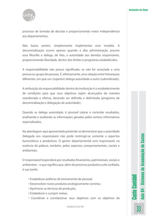 Anotações do Aluno
uvb


processo de tomada de decisão e proporcionando maior independência
aos departamentos.


Não basta, porém, simplesmente implementar esse modelo. A
descentralização ocorre apenas quando a alta administração assume
essa filosofia e delega, de fato, a autoridade aos devidos responsáveis,
proporcionando liberdade, dentro dos limites e programas estabelecidos.


A responsabilidade não possui significado, se não for associada a uma
pessoa ou grupo de pessoas. É, efetivamente, uma relação entre hierarquias
diferentes, em que um (superior) delega autoridade a outro (subordinado).


A atribuição da responsabilidade dentro da instituição é o estabelecimento
de condições para que seus objetivos sejam alcançados de maneira
coordenada e efetiva, devendo ser definida e delimitada (programa de
descentralização e delegação de autoridade).


Quando se delega autoridade, é possível cobrar e controlar resultados,
analisando e avaliando as informações geradas pelos centros informativos
especializados.


Na abordagem aqui apresentada pretende-se demonstrar que a autoridade


                                                                                                 Aula 04 - Sistemas de Acumulação de Custos
delegada aos responsáveis não pode restringir-se somente a aspectos
burocráticos e produtivos. O gestor departamental será responsável, na
essência da palavra, também, pelos aspectos comportamentais, sociais e
ambientais.


O responsável responderá por resultados financeiros, patrimoniais, sociais e
ambientais – o que significa que, além do processo produtivo a ele confiado,
é sua tarefa:
                                                                                Custo Contábil




    • Estabelecer políticas de treinamento de pessoal;
    • Desenvolver novos produtos ecologicamente corretos;
    • Aprimorar as técnicas de produção;
    • Estabelecer e cumprir metas;
    • Coordenar e correlacionar seus objetivos com os objetivos da

                                  Faculdade On-Line UVB
                                                                                           33
 
