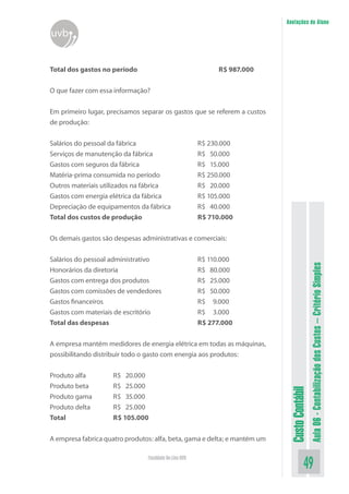Anotações do Aluno
uvb


Total dos gastos no período                                   R$ 987.000


O que fazer com essa informação?


Em primeiro lugar, precisamos separar os gastos que se referem a custos
de produção:


Salários do pessoal da fábrica                          R$ 230.000
Serviços de manutenção da fábrica                       R$ 50.000
Gastos com seguros da fábrica                           R$ 15.000
Matéria-prima consumida no período                      R$ 250.000
Outros materiais utilizados na fábrica                  R$ 20.000
Gastos com energia elétrica da fábrica                  R$ 105.000
Depreciação de equipamentos da fábrica                  R$ 40.000
Total dos custos de produção                            R$ 710.000


Os demais gastos são despesas administrativas e comerciais:


Salários do pessoal administrativo                      R$ 110.000




                                                                                             Aula 06 - Contabilização dos Custos – Critério Simples
Honorários da diretoria                                 R$ 80.000
Gastos com entrega dos produtos                         R$ 25.000
Gastos com comissões de vendedores                      R$ 50.000
Gastos financeiros                                      R$ 9.000
Gastos com materiais de escritório                      R$ 3.000
Total das despesas                                      R$ 277.000


A empresa mantém medidores de energia elétrica em todas as máquinas,
possibilitando distribuir todo o gasto com energia aos produtos:


Produto alfa         R$ 20.000
Produto beta         R$ 25.000
                                                                            Custo Contábil




Produto gama         R$ 35.000
Produto delta        R$ 25.000
Total                R$ 105.000


A empresa fabrica quatro produtos: alfa, beta, gama e delta; e mantém um

                                Faculdade On-Line UVB
                                                                                       49
 