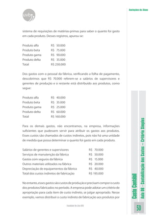 Anotações do Aluno
uvb


sistema de requisições de matérias-primas para saber o quanto foi gasto
em cada produto. Desses registros, apurou-se:


Produto alfa         R$ 50.000
Produto beta         R$ 75.000
Produto gama         R$ 90.000
Produto delta        R$ 35.000
Total                R$ 250.000


Dos gastos com o pessoal da fábrica, verificando a folha de pagamento,
descobrimos que R$ 70.000 referem-se a salários de supervisores e
gerentes de produção e o restante está distribuído aos produtos, como
segue:


Produto alfa         R$ 40.000
Produto beta         R$ 35.000
Produto gama         R$ 25.000
Produto delta        R$ 60.000
Total                R$ 160.000




                                                                                              Aula 06 - Contabilização dos Custos – Critério Simples
Para os demais gastos, não encontramos, na empresa, informações
suficientes que pudessem servir para atribuir os gastos aos produtos.
Esses custos são chamados de custos indiretos, pois não há uma unidade
de medida que possa determinar o quanto foi gasto em cada produto.


Salários de gerentes e supervisores                       R$ 70.000
Serviços de manutenção da fábrica                         R$ 50.000
Gastos com seguros da fábrica                             R$ 15.000
Outros materiais utilizados na fábrica                    R$ 20.000
Depreciação de equipamentos da fábrica                    R$ 40.000
Total dos custos indiretos de fabricação                  R$ 195.000
                                                                             Custo Contábil




No entanto, esses gastos são custos de produção e precisam compor o custo
dos produtos fabricados no período. A empresa pode adotar um critério de
apropriação para cada item de custo indireto, se julgar apropriado. Nesse
exemplo, vamos distribuir o custo indireto de fabricação aos produtos por

                                  Faculdade On-Line UVB
                                                                                        50
 