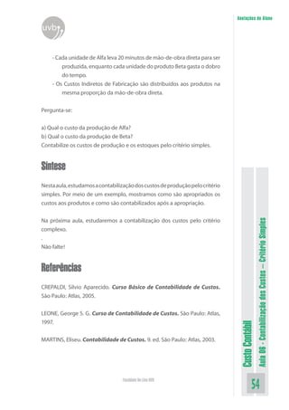 Anotações do Aluno
uvb


    - Cada unidade de Alfa leva 20 minutos de mão-de-obra direta para ser
        produzida, enquanto cada unidade do produto Beta gasta o dobro
        do tempo.
    - Os Custos Indiretos de Fabricação são distribuídos aos produtos na
        mesma proporção da mão-de-obra direta.


Pergunta-se:


a) Qual o custo da produção de Alfa?
b) Qual o custo da produção de Beta?
Contabilize os custos de produção e os estoques pelo critério simples.


Síntese
Nesta aula, estudamos a contabilização dos custos de produção pelo critério
simples. Por meio de um exemplo, mostramos como são apropriados os
custos aos produtos e como são contabilizados após a apropriação.


Na próxima aula, estudaremos a contabilização dos custos pelo critério




                                                                                                Aula 06 - Contabilização dos Custos – Critério Simples
complexo.
.
Não falte!


Referências
CREPALDI, Silvio Aparecido. Curso Básico de Contabilidade de Custos.
São Paulo: Atlas, 2005.


LEONE, George S. G. Curso de Contabilidade de Custos. São Paulo: Atlas,
1997.
                                                                               Custo Contábil




MARTINS, Eliseu. Contabilidade de Custos. 9. ed. São Paulo: Atlas, 2003.




                                  Faculdade On-Line UVB
                                                                                          54
 