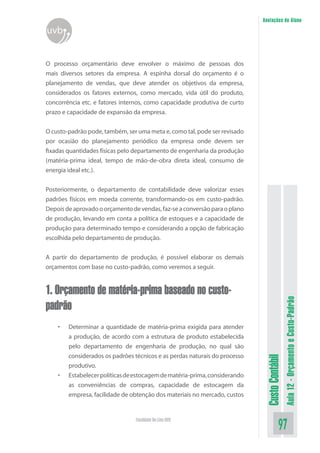 Anotações do Aluno
uvb


O processo orçamentário deve envolver o máximo de pessoas dos
mais diversos setores da empresa. A espinha dorsal do orçamento é o
planejamento de vendas, que deve atender os objetivos da empresa,
considerados os fatores externos, como mercado, vida útil do produto,
concorrência etc. e fatores internos, como capacidade produtiva de curto
prazo e capacidade de expansão da empresa.


O custo-padrão pode, também, ser uma meta e, como tal, pode ser revisado
por ocasião do planejamento periódico da empresa onde devem ser
fixadas quantidades físicas pelo departamento de engenharia da produção
(matéria-prima ideal, tempo de mão-de-obra direta ideal, consumo de
energia ideal etc.).

Posteriormente, o departamento de contabilidade deve valorizar esses
padrões físicos em moeda corrente, transformando-os em custo-padrão.
Depois de aprovado o orçamento de vendas, faz-se a conversão para o plano
de produção, levando em conta a política de estoques e a capacidade de
produção para determinado tempo e considerando a opção de fabricação
escolhida pelo departamento de produção.


A partir do departamento de produção, é possível elaborar os demais
orçamentos com base no custo-padrão, como veremos a seguir.


1. Orçamento de matéria-prima baseado no custo-                                               Aula 12 - Orçamento e Custo-Padrão
padrão
    •   Determinar a quantidade de matéria-prima exigida para atender
        a produção, de acordo com a estrutura de produto estabelecida
        pelo departamento de engenharia de produção, no qual são
        considerados os padrões técnicos e as perdas naturais do processo
                                                                             Custo Contábil




        produtivo.
    •   Estabelecer políticas de estocagem de matéria-prima, considerando
        as conveniências de compras, capacidade de estocagem da
        empresa, facilidade de obtenção dos materiais no mercado, custos


                                 Faculdade On-Line UVB
                                                                                        97
 