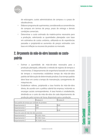 Anotações do Aluno
uvb


         de estocagem, custos administrativos de compras e o prazo de
         obsolescência.
    •    Elaborar programa de suprimentos, considerando as conveniências
         de compras em termos de preço, prazo de entrega e demais
         condições comerciais.
    •    Determinar o custo estimado da matéria-prima necessária para
         a produção, valorizando as quantidades planejadas com base
         em estimativa de custos unitários, utilizando-se de experiências
         passadas e projetando-se aumentos de preços estimados com
         base em inflação ou escassez do produto no mercado.


2. Orçamento da mão-de-obra baseado no custo-
padrão
    •    Estimar a quantidade de mão-de-obra necessária para a
         produção planejada, utilizando o método de registro de tempos e
         movimentos. O departamento de engenharia baseado em estudo
         de tempos e movimentos estabelece tempo de mão-de-obra
         padrão de fabricação de determinado produto. Esse tempo padrão
         deve levar em conta o tempo de manutenção, carregamento de
         máquinas etc.
    •    Estabelecer valores, projetando a taxa horária da mão-de-obra
         direta, de acordo com a política salarial da empresa, incluindo os
         encargos sociais correspondentes. A taxa horária é estabelecida,
                                                                                                Aula 12 - Orçamento e Custo-Padrão
         dividindo-se o custo da mão-de-obra de cada departamento de
         produção pelo número de horas disponíveis para a produção.
                             Produto A                        Produto B
Taxa padrão de tempo por unidade do produto
Departamento X               0,80                             0,60
Departamento Y               0,60                             -
                                                                               Custo Contábil




Departamento Z               -                                0,40
Taxas de custo de mão-de-obra previstas
Departamento X               R$ 6,00 / hora
Departamento Y               R$ 7,00 / hora
Departamento Z               R$ 10,00 / hora




                                      Faculdade On-Line UVB
                                                                                          98
 