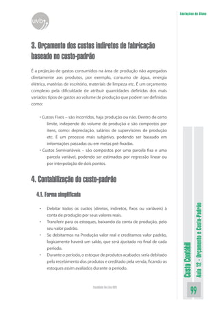 Anotações do Aluno
uvb


3. Orçamento dos custos indiretos de fabricação
baseado no custo-padrão
É a projeção de gastos consumidos na área de produção não agregados
diretamente aos produtos, por exemplo, consumo de água, energia
elétrica, matérias de escritório, materiais de limpeza etc. É um orçamento
complexo pela dificuldade de atribuir quantidades definidas dos mais
variados tipos de gastos ao volume de produção que podem ser definidos
como:


    • Custos Fixos – são incorridos, haja produção ou não. Dentro de certo
        limite, independe do volume de produção e são compostos por
        itens, como: depreciação, salários de supervisores de produção
        etc. É um processo mais subjetivo, podendo ser baseado em
        informações passadas ou em metas pré-fixadas.
    • Custos Semivariáveis – são compostos por uma parcela fixa e uma
        parcela variável, podendo ser estimados por regressão linear ou
        por interpolação de dois pontos.


4. Contabilização do custo-padrão
  4.1. Forma simplificada
                                                                                               Aula 12 - Orçamento e Custo-Padrão
    •   Debitar todos os custos (diretos, indiretos, fixos ou variáveis) à
        conta de produção por seus valores reais.
    •   Transferir para os estoques, baixando da conta de produção, pelo
        seu valor padrão.
    •   Se debitarmos na Produção valor real e creditamos valor padrão,
        logicamente haverá um saldo, que será ajustado no final de cada
                                                                              Custo Contábil




        período.
    •   Durante o período, o estoque de produtos acabados seria debitado
        pelo recebimento dos produtos e creditado pela venda, ficando os
        estoques assim avaliados durante o período.



                                 Faculdade On-Line UVB
                                                                                         99
 