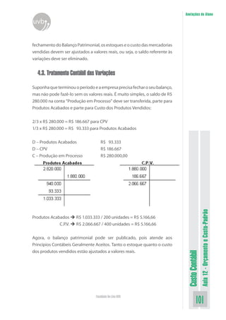Anotações do Aluno
uvb


fechamento do Balanço Patrimonial, os estoques e o custo das mercadorias
vendidas devem ser ajustados a valores reais, ou seja, o saldo referente às
variações deve ser eliminado.


  4.3. Tratamento Contábil das Variações

Suponha que terminou o período e a empresa precisa fechar o seu balanço,
mas não pode fazê-lo sem os valores reais. É muito simples, o saldo de R$
280.000 na conta “Produção em Processo” deve ser transferida, parte para
Produtos Acabados e parte para Custo dos Produtos Vendidos:


2/3 x R$ 280.000 = R$ 186.667 para CPV
1/3 x R$ 280.000 = R$ 93.333 para Produtos Acabados


D – Produtos Acabados                R$ 93.333
D – CPV                              R$ 186.667
C – Produção em Processo             R$ 280.000,00




                                                                                                Aula 12 - Orçamento e Custo-Padrão
Produtos Acabados  R$ 1.033.333 / 200 unidades = R$ 5.166,66
              C.P.V.  R$ 2.066.667 / 400 unidades = R$ 5.166,66


Agora, o balanço patrimonial pode ser publicado, pois atende aos
Princípios Contábeis Geralmente Aceitos. Tanto o estoque quanto o custo
dos produtos vendidos estão ajustados a valores reais.
                                                                               Custo Contábil




                                  Faculdade On-Line UVB
                                                                                        101
 