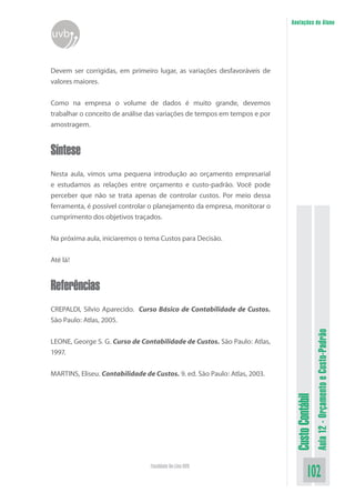 Anotações do Aluno
uvb


Devem ser corrigidas, em primeiro lugar, as variações desfavoráveis de
valores maiores.


Como na empresa o volume de dados é muito grande, devemos
trabalhar o conceito de análise das variações de tempos em tempos e por
amostragem.


Síntese
Nesta aula, vimos uma pequena introdução ao orçamento empresarial
e estudamos as relações entre orçamento e custo-padrão. Você pode
perceber que não se trata apenas de controlar custos. Por meio dessa
ferramenta, é possível controlar o planejamento da empresa, monitorar o
cumprimento dos objetivos traçados.


Na próxima aula, iniciaremos o tema Custos para Decisão.


Até lá!


Referências
CREPALDI, Silvio Aparecido. Curso Básico de Contabilidade de Custos.
São Paulo: Atlas, 2005.
                                                                                             Aula 12 - Orçamento e Custo-Padrão
LEONE, George S. G. Curso de Contabilidade de Custos. São Paulo: Atlas,
1997.


MARTINS, Eliseu. Contabilidade de Custos. 9. ed. São Paulo: Atlas, 2003.
                                                                            Custo Contábil




                                 Faculdade On-Line UVB
                                                                                     102
 