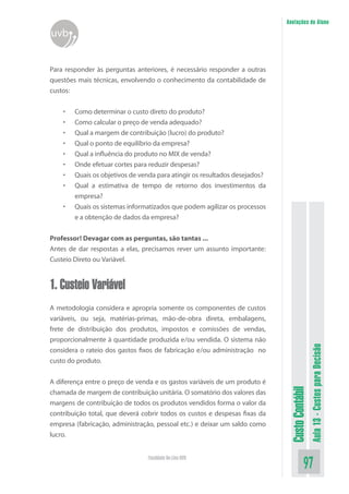 Anotações do Aluno
uvb


Para responder às perguntas anteriores, é necessário responder a outras
questões mais técnicas, envolvendo o conhecimento da contabilidade de
custos:


    •   Como determinar o custo direto do produto?
    •   Como calcular o preço de venda adequado?
    •   Qual a margem de contribuição (lucro) do produto?
    •   Qual o ponto de equilíbrio da empresa?
    •   Qual a influência do produto no MIX de venda?
    •   Onde efetuar cortes para reduzir despesas?
    •   Quais os objetivos de venda para atingir os resultados desejados?
    •   Qual a estimativa de tempo de retorno dos investimentos da
        empresa?
    •   Quais os sistemas informatizados que podem agilizar os processos
        e a obtenção de dados da empresa?


Professor! Devagar com as perguntas, são tantas ...
Antes de dar respostas a elas, precisamos rever um assunto importante:
Custeio Direto ou Variável.


1. Custeio Variável
A metodologia considera e apropria somente os componentes de custos
variáveis, ou seja, matérias-primas, mão-de-obra direta, embalagens,
frete de distribuição dos produtos, impostos e comissões de vendas,
proporcionalmente à quantidade produzida e/ou vendida. O sistema não
                                                                                              Aula 13 - Custos para Decisão


considera o rateio dos gastos fixos de fabricação e/ou administração no
custo do produto.


A diferença entre o preço de venda e os gastos variáveis de um produto é
                                                                             Custo Contábil




chamada de margem de contribuição unitária. O somatório dos valores das
margens de contribuição de todos os produtos vendidos forma o valor da
contribuição total, que deverá cobrir todos os custos e despesas fixas da
empresa (fabricação, administração, pessoal etc.) e deixar um saldo como
lucro.


                                 Faculdade On-Line UVB
                                                                                        97
 