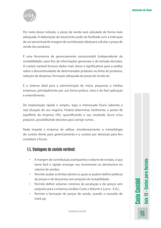 Anotações do Aluno
uvb


Por meio desse método, o preço de venda será calculado de forma mais
adequada. A elaboração do orçamento pode ser facilitada com a indicação
de um percentual de margem de contribuição ideal para calcular o preço de
venda dos produtos.


É uma ferramenta de gerenciamento extracontábil (independente da
contabilidade), para fins de informações gerenciais e de tomada decisões.
O custeio variável fornece dados mais claros e significativos para a análise
sobre a descontinuidade de determinados produtos ou linha de produtos,
redução de despesas, formação adequada do preço de venda etc.


É o sistema ideal para a administração de micro, pequenas e médias
empresas, principalmente por sua forma prática, clara e de fácil aplicação
e entendimento.


De implantação rápida e simples, logo o interessado ficará sabendo a
real situação do seu negócio. Poderá determinar, facilmente, o ponto de
equilíbrio da empresa (PE), quantificando o seu resultado (lucro e/ou
prejuízo), possibilitando decisões para corrigir rumos.


Nada impede a empresa de utilizar, simultaneamente, a metodologia
do custeio direto para gerenciamento e o custeio por absorção para fins
contábeis e fiscais.


  1.1. Vantagens do custeio variável:

    •   A margem de contribuição acompanha o volume de vendas, o que
                                                                                                  Aula 13 - Custos para Decisão


        torna fácil e rápido enxergar seu incremento ou decréscimo no
        volume de vendas;
    •   Permite avaliar os limites dentre os quais se podem definir políticas
        de preços e de descontos sem prejuízo da rentabilidade;
                                                                                 Custo Contábil




    •   Permite definir volumes mínimos de produção e de preços sem
        prejuízos para a empresa (análise Custo x Volume x Lucro - CVL).
    •   Permite a formação de preços de venda, usando o conceito de
        mark up;


                                  Faculdade On-Line UVB
                                                                                            98
 