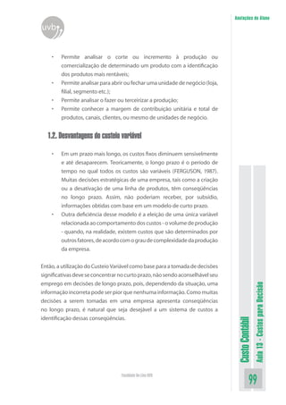 Anotações do Aluno
uvb


    •   Permite analisar o corte ou incremento à produção ou
        comercialização de determinado um produto com a identificação
        dos produtos mais rentáveis;
    •   Permite analisar para abrir ou fechar uma unidade de negócio (loja,
        filial, segmento etc.);
    •   Permite analisar o fazer ou terceirizar a produção;
    •   Permite conhecer a margem de contribuição unitária e total de
        produtos, canais, clientes, ou mesmo de unidades de negócio.


  1.2. Desvantagens do custeio variável

    •   Em um prazo mais longo, os custos fixos diminuem sensivelmente
        e até desaparecem. Teoricamente, o longo prazo é o período de
        tempo no qual todos os custos são variáveis (FERGUSON, 1987).
        Muitas decisões estratégicas de uma empresa, tais como a criação
        ou a desativação de uma linha de produtos, têm conseqüências
        no longo prazo. Assim, não poderiam receber, por subsídio,
        informações obtidas com base em um modelo de curto prazo.
    •   Outra deficiência desse modelo é a eleição de uma única variável
        relacionada ao comportamento dos custos - o volume de produção
        - quando, na realidade, existem custos que são determinados por
        outros fatores, de acordo com o grau de complexidade da produção
        da empresa.


Então, a utilização do Custeio Variável como base para a tomada de decisões
significativas deve se concentrar no curto prazo, não sendo aconselhável seu
emprego em decisões de longo prazo, pois, dependendo da situação, uma
                                                                                                 Aula 13 - Custos para Decisão


informação incorreta pode ser pior que nenhuma informação. Como muitas
decisões a serem tomadas em uma empresa apresenta conseqüências
no longo prazo, é natural que seja desejável a um sistema de custos a
identificação dessas conseqüências.
                                                                                Custo Contábil




                                  Faculdade On-Line UVB
                                                                                           99
 