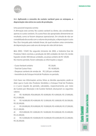 Anotações do Aluno
uvb


4.2. Aplicando o conceito de custeio variável para os estoques, a
depreciação não entra no custo de produção.


Uma possível resposta correta:
A afirmação está correta. No custeio variável ou direto, são considerados
apenas os custos variáveis. Os custos fixos são apropriados diretamente ao
resultado, como se fossem despesas operacionais. Em virtude de não ser
contabilizada de acordo com o volume de produção, a depreciação é custo
fixo. Ela é lançada pelo método linear, do qual resultam cotas constantes
de depreciação para cada ano do tempo de vida útil do bem.


4.3. (INSS / ESAF) No segundo trimestre de 2002, a Indústria Esse de
Produtos Fabris concluiu a produção de 600 unidades do item X2, tendo
logrado vender 400 dessas unidades, ao preço unitário de R$ 120,00.
No mesmo período, foram coletadas as informações a seguir:


- Custo Variável unitário                   R$ 20,00.
- Total de Custos Fixos                     R$ 18.000,00.
- Despesas variáveis de vendas de R$ 2,00 por unidade.
- Inexistência de Estoque Inicial de Produtos no período.


Com base nas informações acima, feitas as devidas apurações, pode-se
dizer que:o Custo dos Produtos Vendidos; o Estoque Final de Produtos
e o Lucro Líquido do período, calculados, respectivamente, por meio
do Custeio por Absorção e do Custeio Variável, alcançaram os seguintes
valores:
a)     R$ 18.000,00; R$6.000,00; R$ 8.000,00; R$ 6.000,00; R$ 27.000,00;
                                                                                                Aula 13 - Custos para Decisão


R$ 21.000,00.
b)     R$ 16.000,00; R$ 4.000,00; R$ 12.000,00; R$ 3.000,00; R$ 26.500,00;
R$ 20.500,00.
c)     R$ 20.000,00; R$ 8.000,00; R$ 10.000,00; R$ 4.000,00; R$ 27.200,00;
                                                                               Custo Contábil




R$ 21.200,00.
d)     R$15.000,00; R$ 5.000,00; R$ 14.000,00; R$ 8.000,00; R$ 25.400,00;
R$ 23.200,00.
e)     R$ 12.000,00; R$ 10.000,00; R$ 16.000,00; R$ 6.000,00; R$ 22.200,00;
R$ 20.200,00.

                                  Faculdade On-Line UVB
                                                                                        103
 