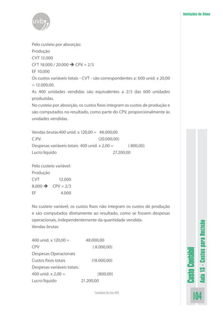 Anotações do Aluno
uvb


Pelo custeio por absorção:
Produção
CVT 12.000
CFT 18.000 / 20.000  CPV = 2/3
EF 10.000
Os custos variáveis totais - CVT - são correspondentes a: 600 unid. x 20,00
= 12.000,00.
As 400 unidades vendidas são equivalentes a 2/3 das 600 unidades
produzidas.
No custeio por absorção, os custos fixos integram os custos de produção e
são computados no resultado, como parte do CPV, proporcionalmente às
unidades vendidas.


Vendas brutas 400 unid. x 120,00 = 48.000,00
C.P.V.                               (20.000,00)
Despesas variáveis totais: 400 unid. x 2,00 =        ( 800,00)
Lucro líquido                                27.200,00


Pelo custeio variável:
Produção
CVT            12.000
8.000  CPV = 2/3
EF              4.000


No custeio variável, os custos fixos não integram os custos de produção
e são computados diretamente ao resultado, como se fossem despesas
operacionais, independentemente da quantidade vendida.
                                                                                                Aula 13 - Custos para Decisão


Vendas brutas


400 unid. x 120,00 =          48.000,00
CPV                               ( 8.000,00)
                                                                               Custo Contábil




Despesas Operacionais
Custos fixos totais              (18.000,00)
Despesas variáveis totais:
400 unid. x 2,00 =                   (800,00)
Lucro líquido              21.200,00

                                  Faculdade On-Line UVB
                                                                                        104
 