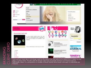 Cel mai bun mod de a convinge userii sa fie alaturi de tine este sa te alaturi lor in ceea ce fac
deja, in prima faza. Pe site-urile de femei cele mai accesate sectiuni sunt Horoscopul si
Felicitarile. Dero, cu campania cu Zodiile a folosit foarte bine acest concept cu rezultate pe
masura.
 
