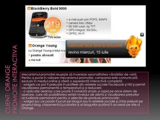 Mecanismul promoţiei reuşeşte să inverseze sezonalitatea vânzărilor de vară;
Pentru a pune în valoare mecanismul promoţiei, campania este comunicată
exclusiv în mediul online şi oferă o experienţă interactivă completă.
- widgets ce pot fi preluate în profilele din reţelele sociale Facebook şi Hi5 şi permit
vizualizarea permanentă a temperaturii şi a reducerii;
- o aplicaţie desktop care poate fi instalată simplu şi rapid pe orice sistem de
operare, care dă posibilitatea setării nivelului de alertă şi vizualizarea preţurilor
actualizate permanent pentru o selecţie de produse promovate;
- widget-joc ce poate fi jucat pe bloguri sau în reţelele sociale şi chiar preluat pe
propriul blog, clasamentul jucatorilor şi al blogurilor putând fi accesat pe site-ul
Orange.
 