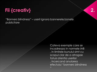 “Banners blindness” – userii ignora bannerele/zonele
publicitare




                                 Cateva exemple care se
                                 incadreaza in normele IAB
                                 , in limitele bunului simt cu
                                 scopul clar de a atragae
                                 totusi atentia userilor
                                 , incercand anularea
                                 efectului “banners blindness
                                 “
 