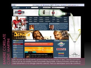 Este nevoie de vizual pentru promovarea noului produs si deci, rezulta bannere .
Daca tot se vor realiza toate formatele disponibile, interactivitatea dintre ele va
crea dinamism si va atrage atentia userului, fara sa deranjeze zona de continut.
 