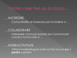 …INCREDRE
  › Comunitatile se bazeaza pe incredere si …


…COLABORARE
  › Interesele comune bazate pe comunicare
   conduc la inovatie si …


…INTERACTIVITATE
  › Viitorul marketingului este sa faci lucruri cu si
   pentru oameni
 
