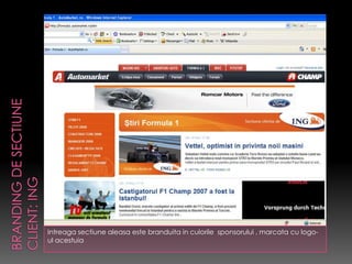 Intreaga sectiune aleasa este branduita in culorile sponsorului , marcata cu logo-
ul acestuia
 