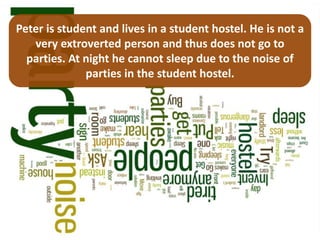 Peter is student and lives in a student hostel. He is not a
   very extroverted person and thus does not go to
  parties. At night he cannot sleep due to the noise of
              parties in the student hostel.
 