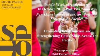 SOUTH PACIFIC
TOURISM
ORGANISATION
Christopher Cocker
Chief Executive Officer
New Opportunities in the Agri-Tourism
Sector in the Pacific
Pacific Week of Agriculture
18 October 2017, Port Vila, Vanuatu
Promoting Food Tourism and
Strengthening Chefs’ Skills Across the
Pacific
 