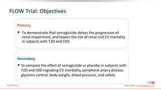 FLOW Trial: Objectives
Primary
 To demonstrate that semaglutide delays the progression of
renal impairment, and lowers the risk of renal and CV mortality
in subjects with T2D and CKD
Secondary
 To compare the effect of semaglutide vs placebo in subjects with
T2D and CKD regrading CV morbidity, peripheral artery disease,
glycemic control, body weight, blood pressure, and safety
Slide credit: clinicaloptions.com
NCT03819153.
 