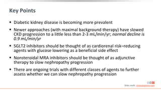 Key Points
 Diabetic kidney disease is becoming more prevalent
 Newer approaches (with maximal background therapy) have slowed
CKD progression to a little less than 2-3 mL/min/yr; normal decline is
0.9 mL/min/yr
 SGLT2 inhibitors should be thought of as cardiorenal risk–reducing
agents with glucose lowering as a beneficial side effect
 Nonsteroidal MRA inhibitors should be thought of as adjunctive
therapy to slow nephropathy progression
 There are ongoing trials with different classes of agents to further
assess whether we can slow nephropathy progression
Slide credit: clinicaloptions.com
 