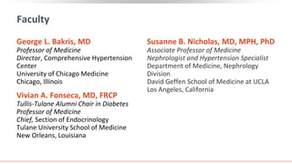 Susanne B. Nicholas, MD, MPH, PhD
Associate Professor of Medicine
Nephrologist and Hypertension Specialist
Department of Medicine, Nephrology
Division
David Geffen School of Medicine at UCLA
Los Angeles, California
Faculty
George L. Bakris, MD
Professor of Medicine
Director, Comprehensive Hypertension
Center
University of Chicago Medicine
Chicago, Illinois
Vivian A. Fonseca, MD, FRCP
Tullis-Tulane Alumni Chair in Diabetes
Professor of Medicine
Chief, Section of Endocrinology
Tulane University School of Medicine
New Orleans, Louisiana
 
