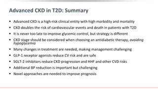 Advanced CKD in T2D: Summary
 Advanced CKD is a high-risk clinical entity with high morbidity and mortality
 CKD doubles the risk of cardiovascular events and death in patients with T2D
 It is never too late to improve glycemic control, but strategy is different
 CKD stage should be considered when choosing an antidiabetic therapy, avoiding
hypoglycemia
 Many changes in treatment are needed, making management challenging
 GLP-1 receptor agonists reduce CV risk and are safe
 SGLT-2 inhibitors reduce CKD progression and HHF and other CVD risks
 Additional BP reduction is important but challenging
 Novel approaches are needed to improve prognosis
 