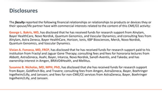 Disclosures
The faculty reported the following financial relationships or relationships to products or devices they or
their spouse/life partner have with commercial interests related to the content of this CME/CE activity:
George L. Bakris, MD, has disclosed that he has received funds for research support from Alnylam,
Bayer HealthCare, Novo Nordisk, Quantum Genomics, and Vascular Dynamics; and consulting fees from
Alnylam, Astra Zeneca, Bayer HealthCare, Horizon, Ionis, KBP Biosciences, Merck, Novo Nordisk,
Quantum Genomics, and Vascular Dynamics.
Vivian A. Fonseca, MD, FRCP, has disclosed that he has received funds for research support paid to his
institution from Fractyl and Jaguar Gene Therapy; consulting fees and fees for honoraria lectures from
Abbott, AstraZeneca, Asahi, Bayer, Intarcia, Novo Nordisk, Sanofi-Aventis, and Takeda; and has
ownership interest in Amgen, BRAVO4Health, and Mellitus.
Susanne B. Nicholas, MD, MPH, PhD, has disclosed that she has received funds for research support
from Bayer, Goldfinch Bio, and Travere; consulting fees from Amgen, AstraZeneca, Bayer, Boehringer
Ingelheim/Lilly, and Janssen; and fees for non-CME/CE services from AstraZeneca, Bayer, Boehringer
Ingelheim/Lilly, and Janssen.
 