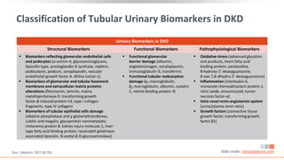 Classification of Tubular Urinary Biomarkers in DKD
Urinary Biomarkers in DKD
Structural Biomarkers Functional Biomarkers Pathophysiological Biomarkers
 Biomarkers reflecting glomerular endothelial cells
and podocytes (α-actinin-4, glycosaminoglycans,
lipocalin-type, prostaglandin-D synthase, nephrin,
podocalyxin, podocin, synaptopodin, vascular
endothelial growth factor A, Wilms tumor-1)
 Biomarkers of glomerular and tubular basement
membrane and extracellular matrix proteins
alterations (fibronectin, laminin, matrix
metalloproteinase-9, transforming growth
factor-β-induced protein h3, type I collagen
fragments, type IV collagen)
 Biomarkers of tubular epithelial cells damage
(alkaline phosphatase and ɣ-glutamyltransferase,
cubilin and megalin, glycoprotein nonmetastatic
melanoma protein B, kidney injury molecule-1, liver-
type fatty acid binding protein, neutrophil gelatinase-
associated lipocalin, N-acetyl-β-D-glucosaminidase)
 Functional glomerular
barrier damage (albumin,
angiotensinogen, ceruloplasmin,
immunoglobulin G, transferrin)
 Functional tubular reabsorptive
damage (α1-macroglobulin,
β2-macroglobulin, albumin, cystatin
C, retinol binding protein 4)
 Oxidative stress (advanced glycation
end products, heart fatty acid
binding protein, pentosidine,
8-hydroxy-2’-deoxyguanosine,
8-oxo-7,8-dihydro-2’-deoxyguanosine)
 Inflammation (interleukin-6,
monocyte chemoattractant protein-1,
nitric oxide, orosomucoid, tumor
necrosis factor-α)
 Intra-renal renin-angiotensin system
(urine/plasma renin ratio)
 Growth factors (connective tissue
growth factor, transforming growth
factor β1)
Zeni. J Nephrol. 2017;30:701. Slide credit: clinicaloptions.com
 