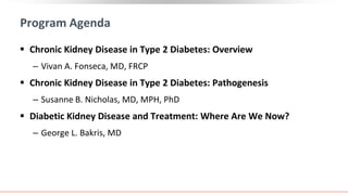 Program Agenda
 Chronic Kidney Disease in Type 2 Diabetes: Overview
‒ Vivan A. Fonseca, MD, FRCP
 Chronic Kidney Disease in Type 2 Diabetes: Pathogenesis
‒ Susanne B. Nicholas, MD, MPH, PhD
 Diabetic Kidney Disease and Treatment: Where Are We Now?
‒ George L. Bakris, MD
 