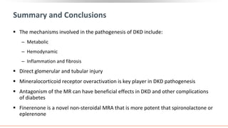 Summary and Conclusions
 The mechanisms involved in the pathogenesis of DKD include:
‒ Metabolic
‒ Hemodynamic
‒ Inflammation and fibrosis
 Direct glomerular and tubular injury
 Mineralocorticoid receptor overactivation is key player in DKD pathogenesis
 Antagonism of the MR can have beneficial effects in DKD and other complications
of diabetes
 Finerenone is a novel non-steroidal MRA that is more potent that spironolactone or
eplerenone
 