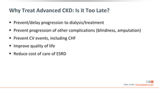 Why Treat Advanced CKD: Is it Too Late?
 Prevent/delay progression to dialysis/treatment
 Prevent progression of other complications (blindness, amputation)
 Prevent CV events, including CHF
 Improve quality of life
 Reduce cost of care of ESRD
Slide credit: clinicaloptions.com
 
